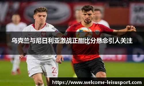 乌克兰与尼日利亚激战正酣比分悬念引人关注