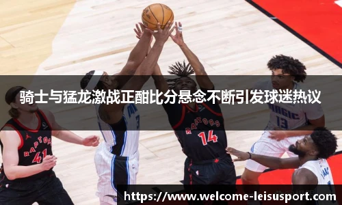 骑士与猛龙激战正酣比分悬念不断引发球迷热议