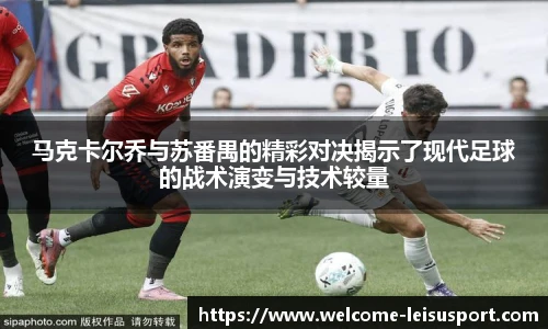 马克卡尔乔与苏番禺的精彩对决揭示了现代足球的战术演变与技术较量