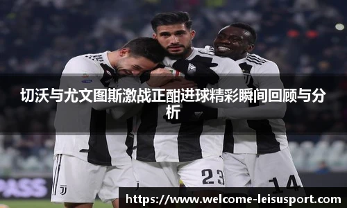 切沃与尤文图斯激战正酣进球精彩瞬间回顾与分析